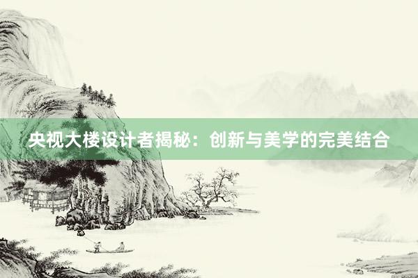 央视大楼设计者揭秘：创新与美学的完美结合