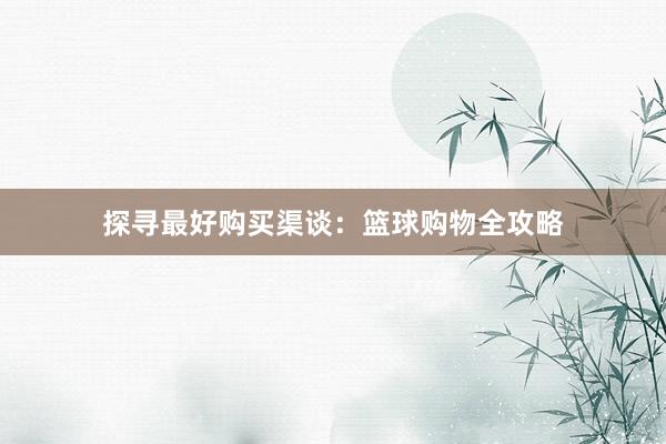 探寻最好购买渠谈：篮球购物全攻略