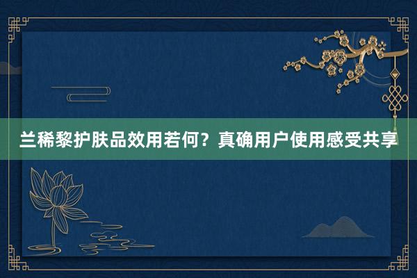 兰稀黎护肤品效用若何？真确用户使用感受共享